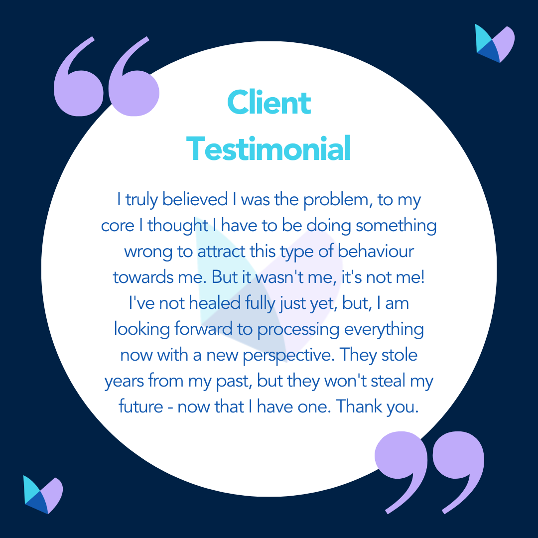 Dark blue background with white circle in the centre, lilac speech marks in the top left and bottom right, and purple and blue butterflies in the top right and bottom left.<br />
Blue text in the white circle reads "Client Testimonial: I truly believed I was the problem, to my core I thought I have to be doing something wrong to attract this type of behaviour towards me. But it wasn't me, it's not me! I've not healed fully just yet, but, I am looking forward to processing everything now with a new perspective. They stole years from my past, but they won't steal my future - now that I have one. Thank you."